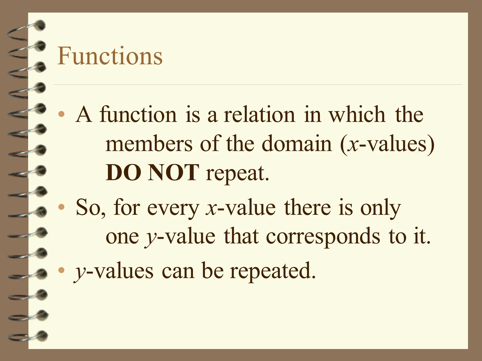 Functions
• A function is a relation in which the
members of the domain (x-values)
DO NOT repeat.
• So, for every x-value there is only
one y-value that corresponds to it.
• y-values can be repeated.
 