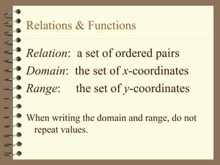 Relations & Functions
Relation: a set of ordered pairs
Domain: the set of x-coordinates
Range: the set of y-coordinates
When writing the domain and range, do not
repeat values.
 