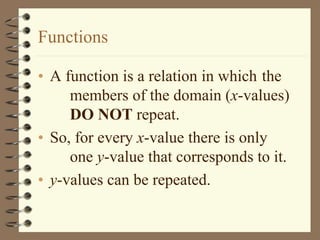 Functions
• A function is a relation in which the
members of the domain (x-values)
DO NOT repeat.
• So, for every x-value there is only
one y-value that corresponds to it.
• y-values can be repeated.
 