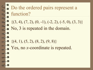 Do the ordered pairs represent a
function?
{(3, 4), (7, 2), (0, -1), (-2, 2), (-5, 0), (3, 3)}
No, 3 is repeated in the domain.
{(4, 1), (5, 2), (8, 2), (9, 8)}
Yes, no x-coordinate is repeated.
 
