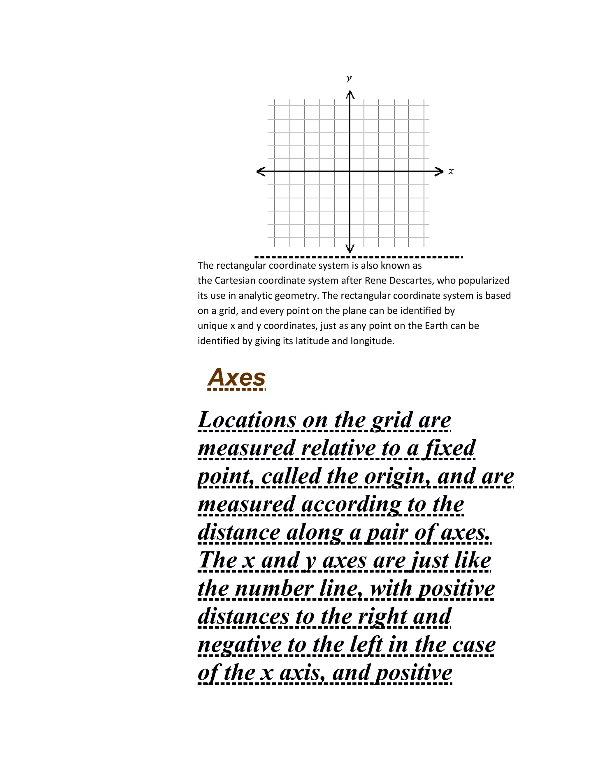 The rectangular coordinate system is also known as
the Cartesian coordinate system after Rene Descartes, who popularized
its use in analytic geometry. The rectangular coordinate system is based
on a grid, and every point on the plane can be identified by
unique x and y coordinates, just as any point on the Earth can be
identified by giving its latitude and longitude.
Axes
Locations on the grid are
measured relative to a fixed
point, called the origin, and are
measured according to the
distance along a pair of axes.
The x and y axes are just like
the number line, with positive
distances to the right and
negative to the left in the case
of the x axis, and positive
 