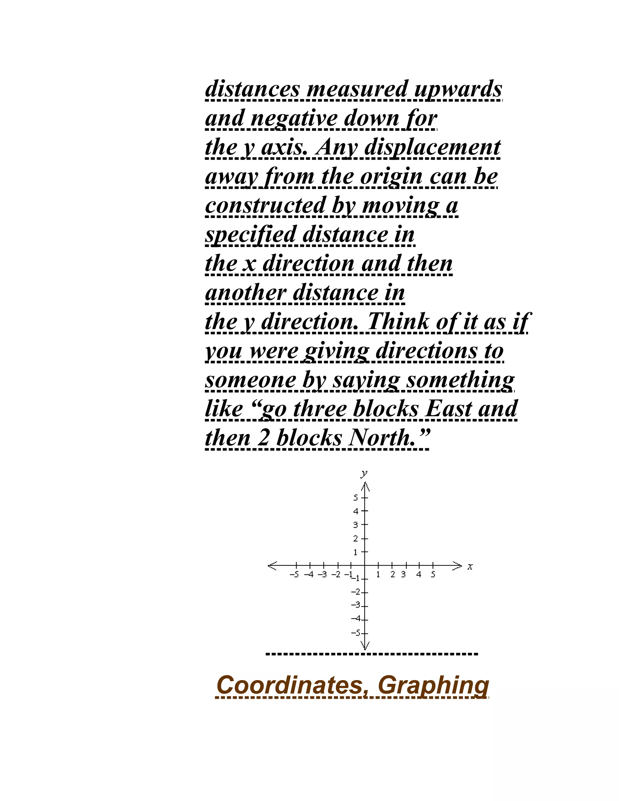 distances measured upwards
and negative down for
the y axis. Any displacement
away from the origin can be
constructed by moving a
specified distance in
the x direction and then
another distance in
the y direction. Think of it as if
you were giving directions to
someone by saying something
like “go three blocks East and
then 2 blocks North.”
Coordinates, Graphing
 