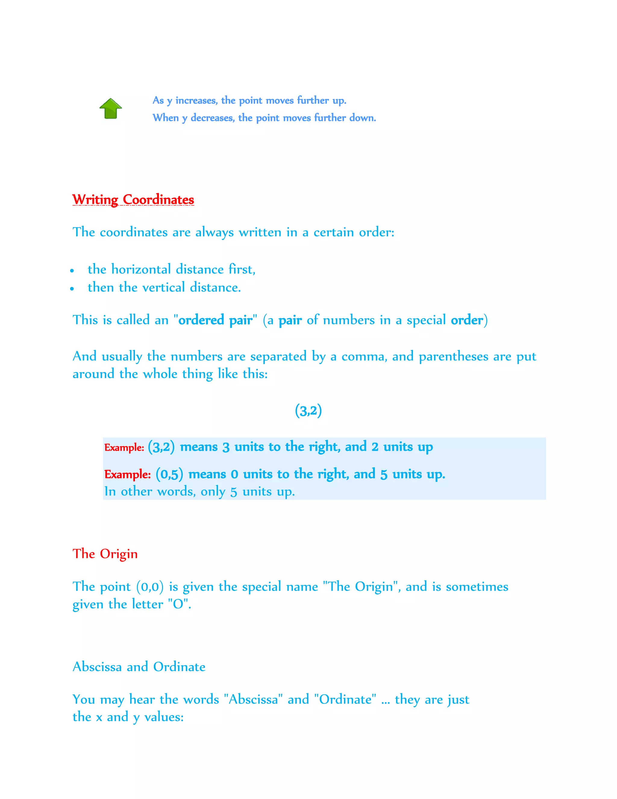 As y increases, the point moves further up.
When y decreases, the point moves further down.
Writing Coordinates
The coordinates are always written in a certain order:
 the horizontal distance first,
 then the vertical distance.
This is called an "ordered pair" (a pair of numbers in a special order)
And usually the numbers are separated by a comma, and parentheses are put
around the whole thing like this:
(3,2)
Example: (3,2) means 3 units to the right, and 2 units up
Example: (0,5) means 0 units to the right, and 5 units up.
In other words, only 5 units up.
The Origin
The point (0,0) is given the special name "The Origin", and is sometimes
given the letter "O".
Abscissa and Ordinate
You may hear the words "Abscissa" and "Ordinate" ... they are just
the x and y values:
 