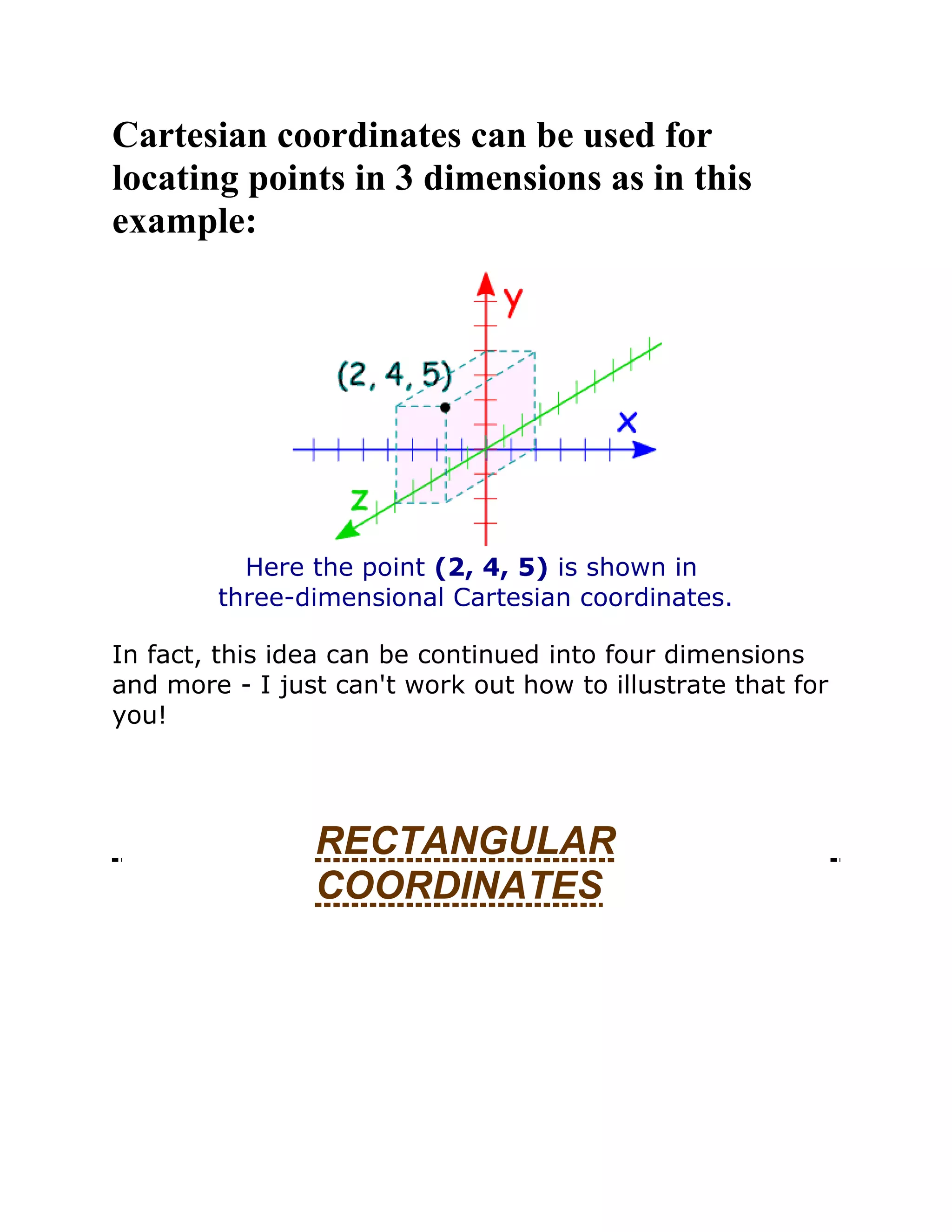 Cartesian coordinates can be used for
locating points in 3 dimensions as in this
example:
Here the point (2, 4, 5) is shown in
three-dimensional Cartesian coordinates.
In fact, this idea can be continued into four dimensions
and more - I just can't work out how to illustrate that for
you!
RECTANGULAR
COORDINATES
 