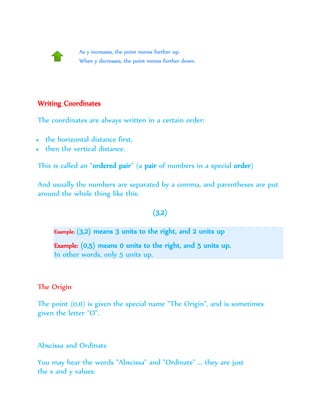 As y increases, the point moves further up.
When y decreases, the point moves further down.
Writing Coordinates
The coordinates are always written in a certain order:
 the horizontal distance first,
 then the vertical distance.
This is called an "ordered pair" (a pair of numbers in a special order)
And usually the numbers are separated by a comma, and parentheses are put
around the whole thing like this:
(3,2)
Example: (3,2) means 3 units to the right, and 2 units up
Example: (0,5) means 0 units to the right, and 5 units up.
In other words, only 5 units up.
The Origin
The point (0,0) is given the special name "The Origin", and is sometimes
given the letter "O".
Abscissa and Ordinate
You may hear the words "Abscissa" and "Ordinate" ... they are just
the x and y values:
 