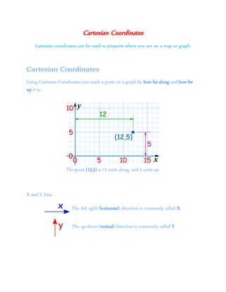 Cartesian Coordinates
Cartesian coordinates can be used to pinpoint where you are on a map or graph.
Cartesian Coordinates
Using Cartesian Coordinates you mark a point on a graph by how far along and how far
up it is:
The point (12,5) is 12 units along, and 5 units up.
X and Y Axis
The left-right (horizontal) direction is commonly called X.
The up-down (vertical) direction is commonly called Y.
 