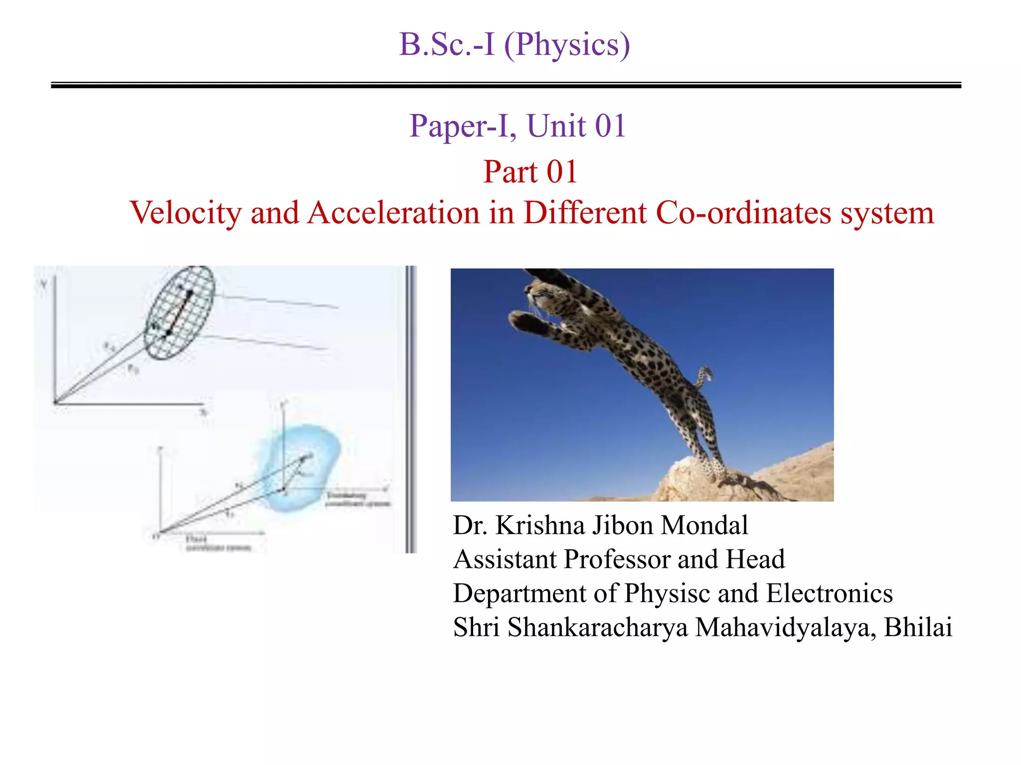 B.Sc.-I (Physics)
Paper-I, Unit 01
Dr. Krishna Jibon Mondal
Assistant Professor and Head
Department of Physisc and Electronics
Shri Shankaracharya Mahavidyalaya, Bhilai
Part 01
Velocity and Acceleration in Different Co-ordinates system
 