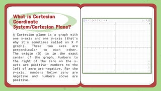A Cartesian plane is a graph with
one x-axis and one y-axis (that’s
why it’s sometimes called an X Y
graph). These two axes are
perpendicular to each other.
The origin (O) is in the exact
center of the graph. Numbers to
the right of the zero on the x-
axis are positive; numbers to the
left of zero are negative. For the
y-axis, numbers below zero are
negative and numbers above are
positive.
What is Cartesian
Coordinate
System/Cartesian Plane?
 