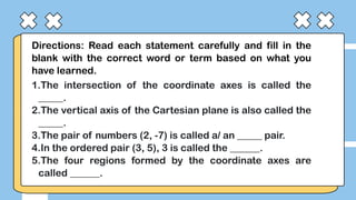 Directions: Read each statement carefully and fill in the
blank with the correct word or term based on what you
have learned.
1.The intersection of the coordinate axes is called the
_____.
2.The vertical axis of the Cartesian plane is also called the
_____.
3.The pair of numbers (2, -7) is called a/ an _____ pair.
4.In the ordered pair (3, 5), 3 is called the ______.
5.The four regions formed by the coordinate axes are
called ______.
 