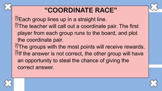 “COORDINATE RACE”
Each group lines up in a straight line.
The teacher will call out a coordinate pair. The first
player from each group runs to the board, and plot
the coordinate pair.
The groups with the most points will receive rewards.
If the answer is not correct, the other group will have
an opportunity to steal the chance of giving the
correct answer.
 