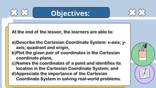 At the end of the lesson, the learners are able to:
a)Describe the Cartesian Coordinate System: x-axis; y-
axis; quadrant and origin,
b)Plot the given pair of coordinates in the Cartesian
coordinate plane,
c)Names the coordinates of a point and identifies its
location in the Cartesian Coordinate System; and
d)Appreciate the importance of the Cartesian
Coordinate System in solving real-world problems.
Objectives:
 