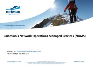 Cartesian’s Network Operations Managed Services (NOMS)



  Contact us: Team.cartesian@cartesian.com
  Tel: UK +44 (0) 20 7643 5555



  www.cartesian.com                                    Commercial in Confidence © Cartesian Limited 2012
                         No part of this publication may be reproduced, stored in a retrieval system, or transmitted in any form or means
                                                                                                                                            October 2012
                            (electronic, mechanical, photocopy, recording or otherwise) without the permission of Cartesian Limited.
 