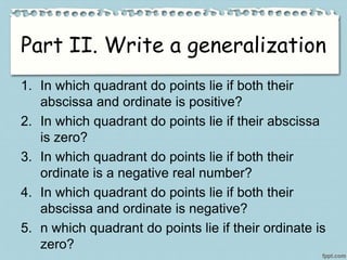 Part II. Write a generalization
1. In which quadrant do points lie if both their
abscissa and ordinate is positive?
2. In which quadrant do points lie if their abscissa
is zero?
3. In which quadrant do points lie if both their
ordinate is a negative real number?
4. In which quadrant do points lie if both their
abscissa and ordinate is negative?
5. n which quadrant do points lie if their ordinate is
zero?
 