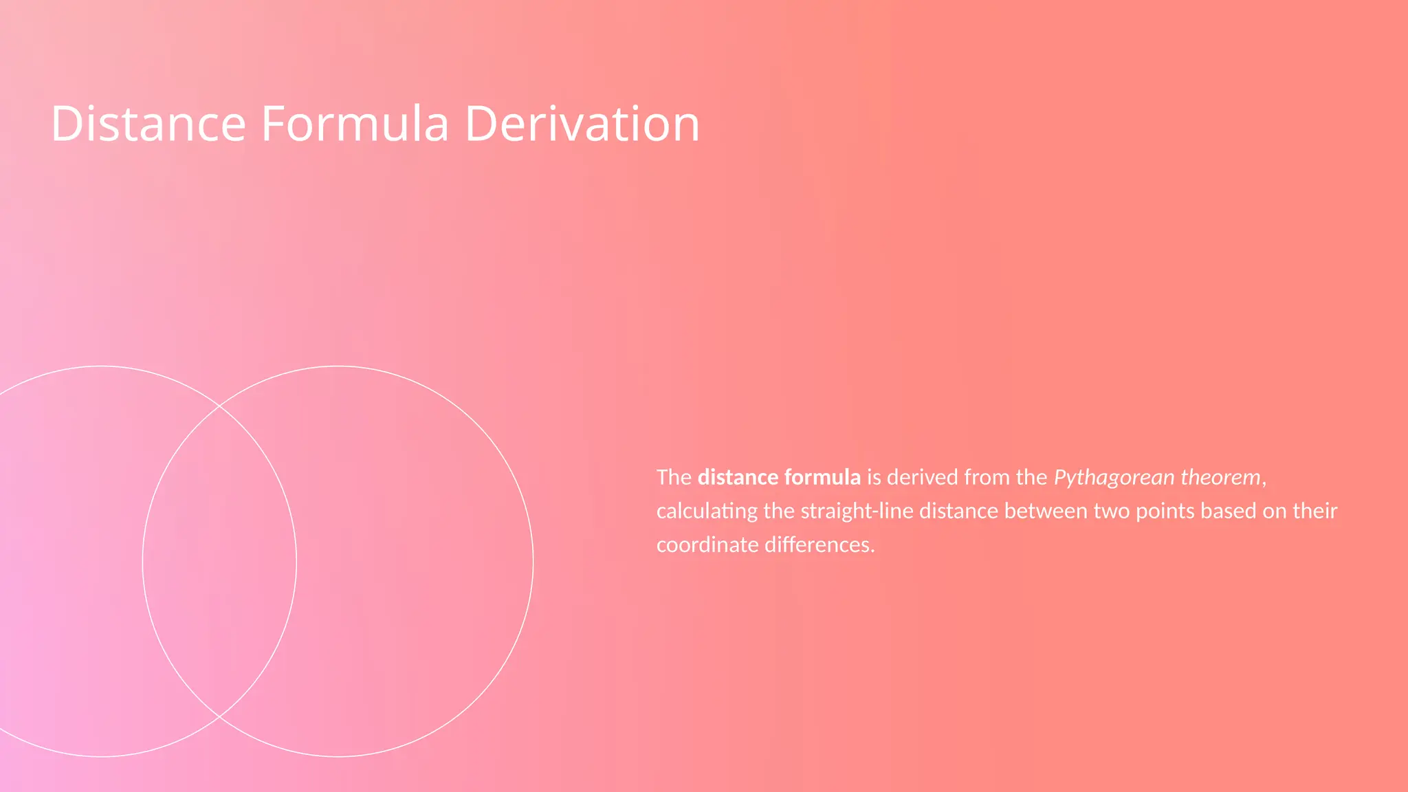 Distance Formula Derivation
The distance formula is derived from the Pythagorean theorem,
calculating the straight-line distance between two points based on their
coordinate differences.
 