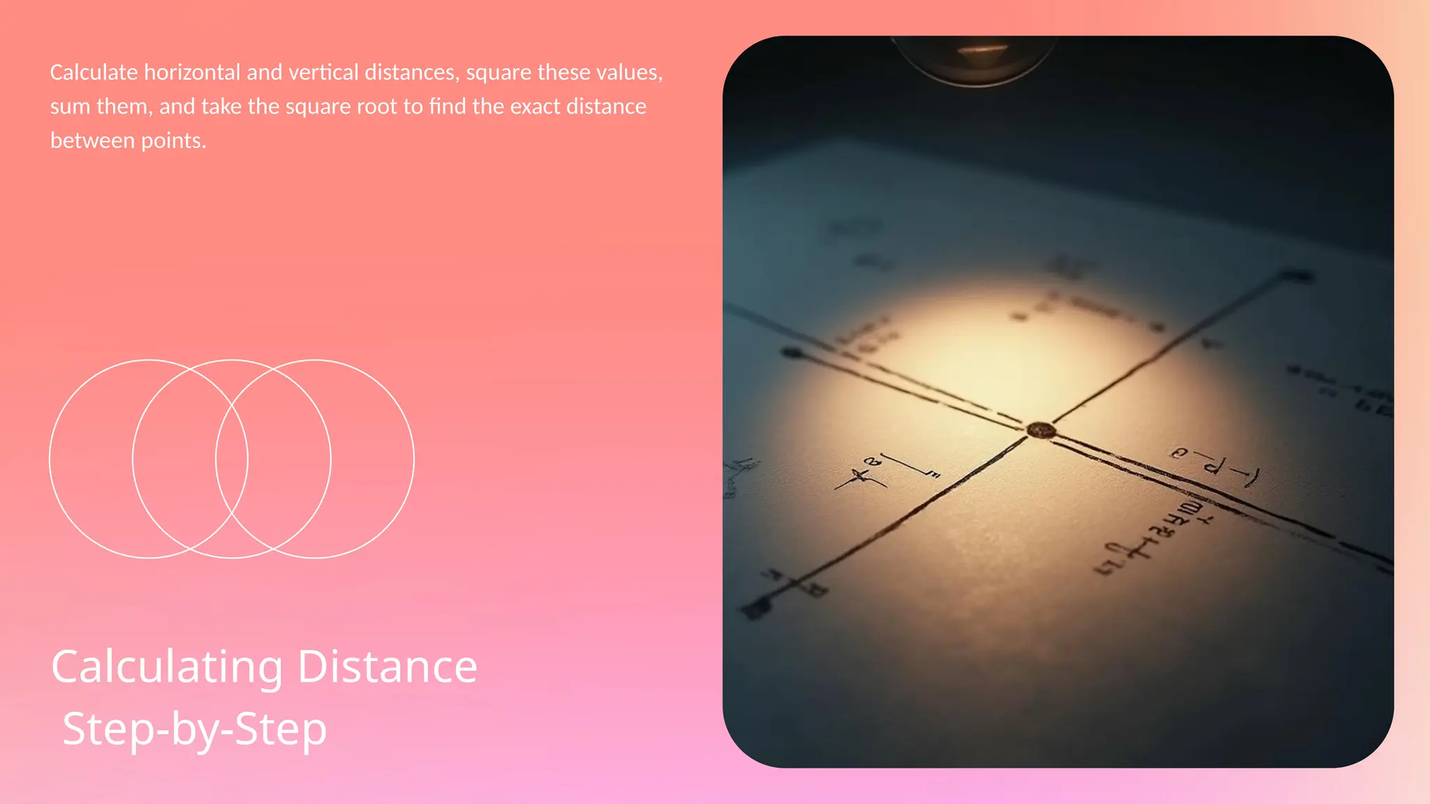 Calculate horizontal and vertical distances, square these values,
sum them, and take the square root to find the exact distance
between points.
Calculating Distance
Step-by-Step
 