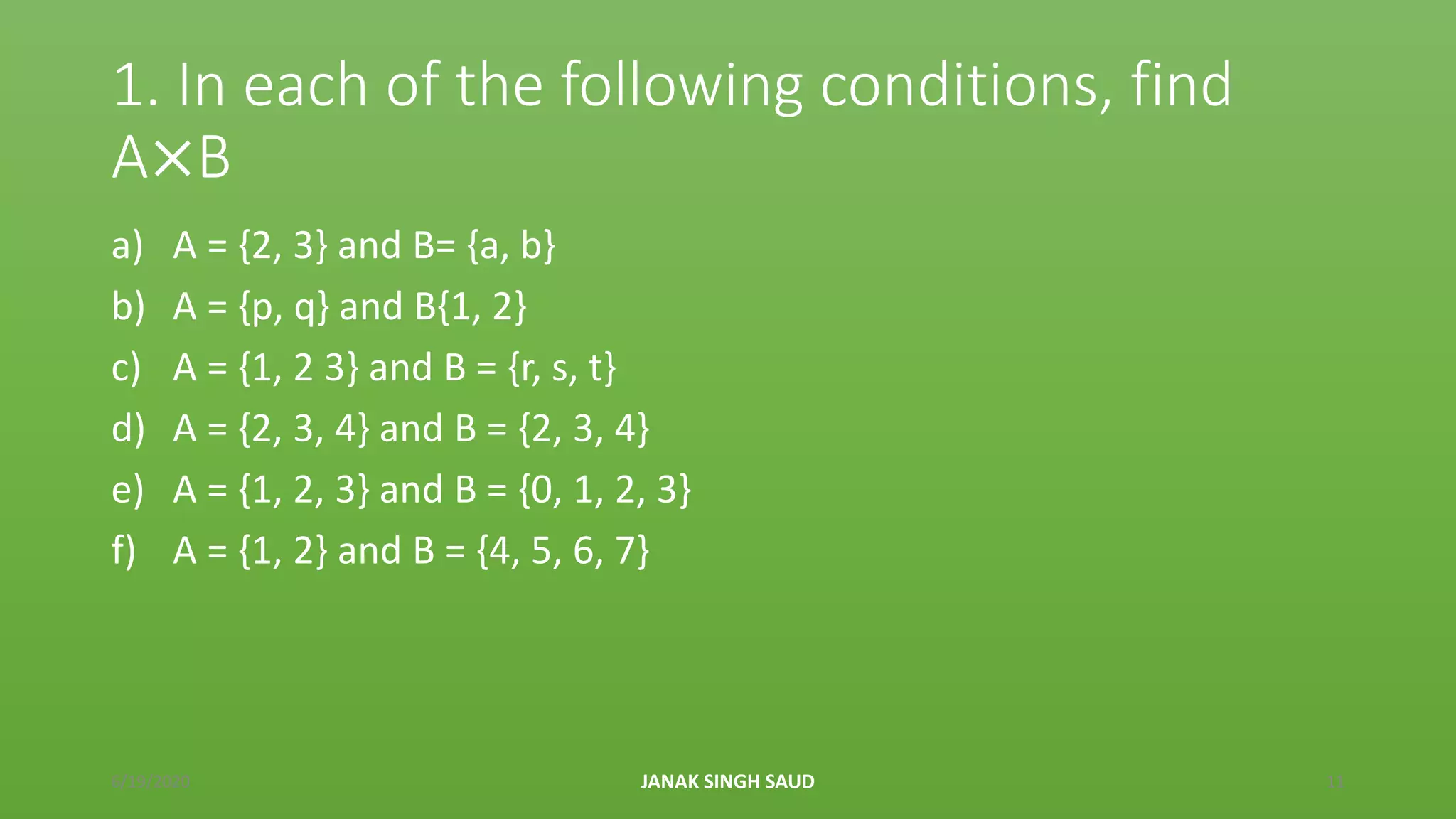 1. In each of the following conditions, find
A×B
a) A = {2, 3} and B= {a, b}
b) A = {p, q} and B{1, 2}
c) A = {1, 2 3} and B = {r, s, t}
d) A = {2, 3, 4} and B = {2, 3, 4}
e) A = {1, 2, 3} and B = {0, 1, 2, 3}
f) A = {1, 2} and B = {4, 5, 6, 7}
6/19/2020 JANAK SINGH SAUD 11
 