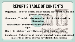 Objectives - You can clearly and concisely describe the aims and
goals of our report.
Summary - To quickly give you all an idea of what we will be
discussing.
Introduction - To introduce all of you our
topic.
Body - In this body, we will discuss all of you our report.
Conclusion - To help you all to understand why our report should
matter to all of you after we have finished discussing.
REPORT’S TABLE OF CONTENTS
 