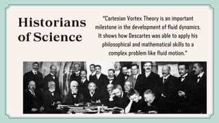 Historians
of Science
“Cartesian Vortex Theory is an important
milestone in the development of fluid dynamics.
It shows how Descartes was able to apply his
philosophical and mathematical skills to a
complex problem like fluid motion.”
 