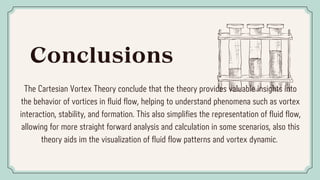 Conclusions
The Cartesian Vortex Theory conclude that the theory provides valuable insights into
the behavior of vortices in fluid flow, helping to understand phenomena such as vortex
interaction, stability, and formation. This also simplifies the representation of fluid flow,
allowing for more straight forward analysis and calculation in some scenarios, also this
theory aids im the visualization of fluid flow patterns and vortex dynamic.
 