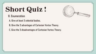 Short Quiz !
II. Enumeration
A. Give at least 3 celestial bodies.
B. Give the 3 advantages of Cartesian Vortex Theory.
C. Give the 3 disadvantages of Cartesian Vortex Theory.
 