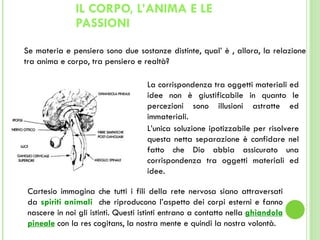 IL CORPO, L’ANIMA E LE PASSIONI Se materia e pensiero sono due sostanze distinte, qual’ è , allora, la relazione tra anima e corpo, tra pensiero e realtà?  La corrispondenza tra oggetti materiali ed idee non è giustificabile in quanto le percezioni sono illusioni astratte ed immateriali. L’unica soluzione ipotizzabile per risolvere questa netta separazione è confidare nel fatto che Dio abbia assicurato una corrispondenza tra oggetti materiali ed idee. Cartesio immagina che tutti i fili della rete nervosa siano attraversati da  spiriti animali  che riproducono l’aspetto dei corpi esterni e fanno nascere in noi gli istinti. Questi istinti entrano a contatto nella  ghiandola pineale   con la res cogitans, la nostra mente e quindi la nostra volontà. 