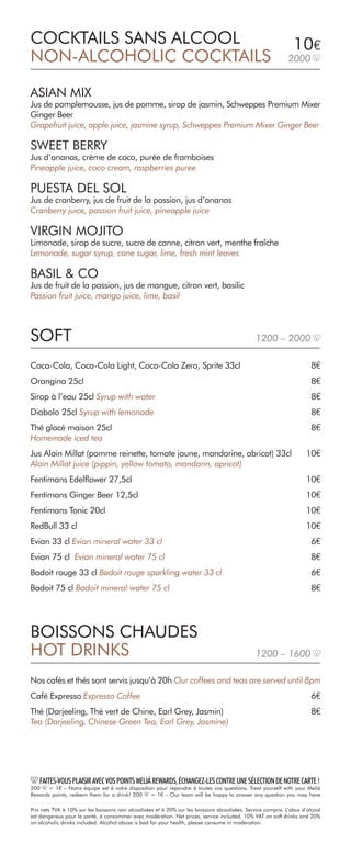 10€
2000
ASIAN MIX
Jus de pamplemousse, jus de pomme, sirop de jasmin, Schweppes Premium Mixer
Ginger Beer
Grapefruit juice, apple juice, jasmine syrup, Schweppes Premium Mixer Ginger Beer
SWEET BERRY
Jus d’ananas, crème de coco, purée de framboises
Pineapple juice, coco cream, raspberries puree
PUESTA DEL SOL
Jus de cranberry, jus de fruit de la passion, jus d’ananas
Cranberry juice, passion fruit juice, pineapple juice
VIRGIN MOJITO
Limonade, sirop de sucre, sucre de canne, citron vert, menthe fraîche
Lemonade, sugar syrup, cane sugar, lime, fresh mint leaves
BASIL & CO
Jus de fruit de la passion, jus de mangue, citron vert, basilic
Passion fruit juice, mango juice, lime, basil
COCKTAILS SANS ALCOOL
NON-ALCOHOLIC COCKTAILS
Coca-Cola, Coca-Cola Light, Coca-Cola Zero, Sprite 33cl		 8€
Orangina 25cl					 8€
Sirop à l’eau 25cl Syrup with water			 8€
Diabolo 25cl Syrup with lemonade		 8€
Thé glacé maison 25cl			 8€
Homemade iced tea
Jus Alain Millat (pomme reinette, tomate jaune, mandarine, abricot) 33cl	 10€
Alain Millat juice (pippin, yellow tomato, mandarin, apricot)
Fentimans Edelflower 27,5cl	 10€
Fentimans Ginger Beer 12,5cl	 10€
Fentimans Tonic 20cl	 10€
RedBull 33 cl				 10€
Evian 33 cl Evian mineral water 33 cl	6€
Evian 75 cl Evian mineral water 75 cl	8€
Badoit rouge 33 cl Badoit rouge sparkling water 33 cl	6€
Badoit 75 cl Badoit mineral water 75 cl				 8€
BOISSONS CHAUDES
HOT DRINKS
Nos cafés et thés sont servis jusqu’à 20h Our coffees and teas are served until 8pm
Café Expresso Expresso Coffee			 6€
Thé (Darjeeling, Thé vert de Chine, Earl Grey, Jasmin)			 8€
Tea (Darjeeling, Chinese Green Tea, Earl Grey, Jasmine)
SOFT 1200 – 2000
1200 – 1600
Prix nets TVA à 10% sur les boissons non alcoolisées et à 20% sur les boissons alcoolisées. Service compris. L’abus d’alcool
est dangereux pour la santé, à consommer avec modération. Net prices, service included. 10% VAT on soft drinks and 20%
on alcoholic drinks included. Alcohol abuse is bad for your health, please consume in moderation.
FAITES-VOUSPLAISIRAVECVOSPOINTSMELIÁREWARDS,ÉCHANGEZ-LESCONTREUNESÉLECTIONDENOTRECARTE!
200 = 1€ – Notre équipe est à votre disposition pour répondre à toutes vos questions. Treat yourself with your Meliá
Rewards points, redeem them for a drink! 200 = 1€ – Our team will be happy to answer any question you may have
 