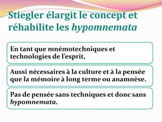 Cette troisième mémoire le « processus d’extériorisation » montré par Leroi-Gourhan :« (…) Leroi-Gourhan finit par poser que l’apparition de la technique est essentiellement l’apparition non seulement d’un «troisième règne», mais d’une troisième mémoire : à côté des mémoires somatique et germinale qui caractérisent les êtres sexués, apparaît une mémoire transmissible de générations en générations et que conservent en quelque sorte «spontanément» les organes techniques.  Il se produit il y a 4 millions d’années ce que Leroi-Gourhan appelle le processus d’extériorisation» In STIEGLER, Bernard. Leroi-Gourhan : l'inorganique organisé. Idem. p. 191-192