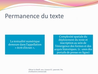 Dimension archéologiqueL’informatique produit une sorte d’hybride entre les impératifs de la programmation et les formes culturelles de l’écriture héritées d’une histoire plus longue, en demeurant les mêmes qu’avant mais transformées. Olivier Le Deuff. 2010. Licence CC. paternité. Pas d'utilisation commerciale