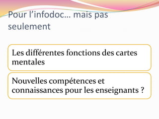 Fonctions utiles (Duplessis)une fonction heuristique : l’utilisation des cartes par les professionnels de l’éducation à l’information facilite l’exploration du domaine conceptuel et permet la sélection des concepts candidats à devenir des savoirs scolaires ;une fonction épistémologique : l’élaboration des cartes concourt à la détermination des constituants des concepts sélectionnés et à leur inscription en réseaux ;une fonction graphique : la carte permet une représentation de la trame conceptuelle, favorisant la lecture de sa structure interne ;une fonction cognitive : l’établissement de cartes par l’apprenant (schéma heuristique) favorise la structuration de ses connaissances, en même temps qu’elle donne à voir la structure cognitive de ses représentations ;