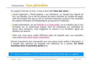 Présentation :    hors périmètre
Ce support n’est pas un livre, il nous a donc fallu faire des choix :
   Seule l’approche « Mind-mapping » sur ordinateur, i.e. équipé d’un logiciel ad
  hoc, est abordée. De ce fait les dessins de cartes mentales sur feuilles de papier
  sont hors propos bien que ce soit un domaine important, surtout si l’on considère
  les aspects artistiques et thérapeutiques qui peuvent en découler.

   Cette présentation, qui est destinée à un large public, ne se substitue pas à une
  formation sur un quelconque logiciel. Pour les entreprises qui souhaitent se
  lancer dans l’aventure, nous suggérons le recours à un formateur agréé qui
  étudiera vos besoins.

   Bien que nous ayons utilisé différents types de logiciels pour nos exemples,
  nous avons exclu toute étude comparative.

Devant l’importance des nouveautés que nous avons voulu mettre à disposition, il
a semblé plus judicieux de proposer nos réflexions en 2 parties. Ce livret
constitue donc la première partie (*).



(*) : Seuls les chapitres I, II et III du sommaire seront traités dans ce support

Octobre - 2012             Présentation des cartes mentales V2.0          Page 7/108
 