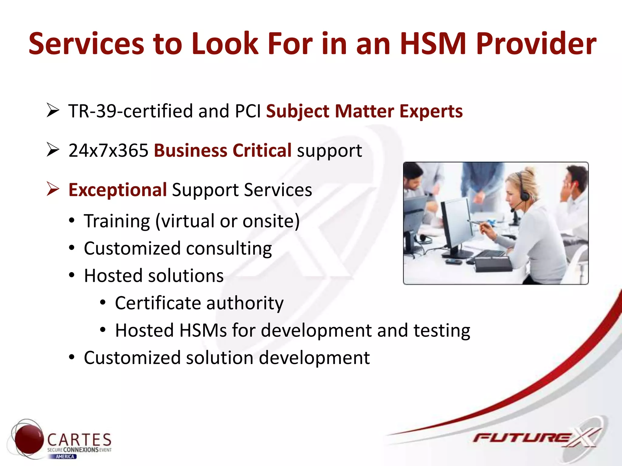 Exceptional Support
 TR-39-certified and PCI Subject Matter Experts
 24x7x365 Business Critical support
 Exceptional Support Services
• Training (virtual or onsite)
• Customized consulting
• Hosted solutions
• Certificate authority
• Hosted HSMs for development and testing
• Customized solution development
Services to Look For in an HSM Provider
 