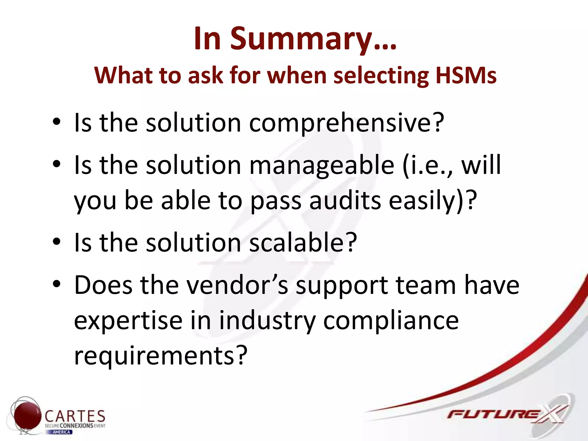 In Summary…
What to ask for when selecting HSMs
• Is the solution comprehensive?
• Is the solution manageable (i.e., will
you be able to pass audits easily)?
• Is the solution scalable?
• Does the vendor’s support team have
expertise in industry compliance
requirements?
19
 