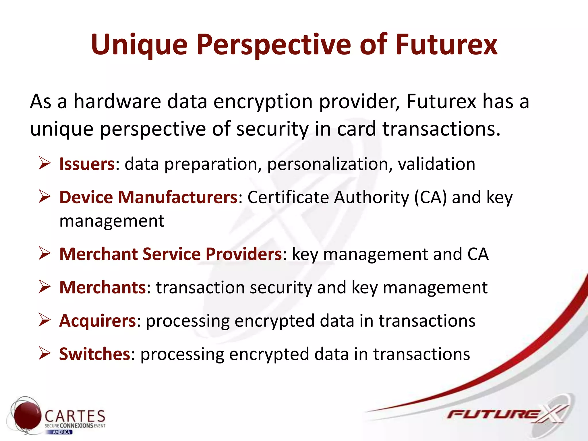 Unique Perspective of Futurex
As a hardware data encryption provider, Futurex has a
unique perspective of security in card transactions.
 Issuers: data preparation, personalization, validation
 Device Manufacturers: Certificate Authority (CA) and key
management
 Merchant Service Providers: key management and CA
 Merchants: transaction security and key management
 Acquirers: processing encrypted data in transactions
 Switches: processing encrypted data in transactions
3
 
