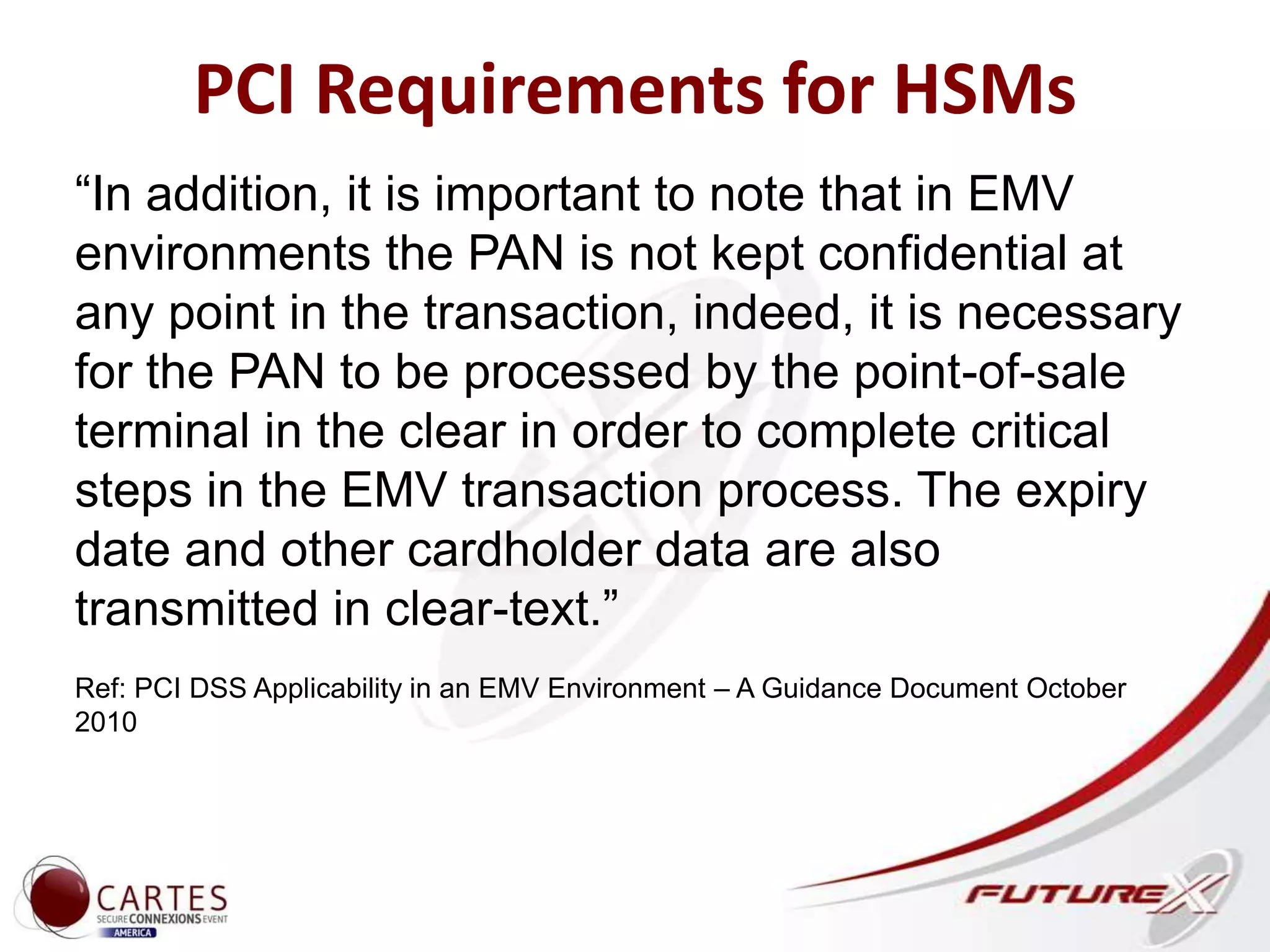 PCI Requirements for HSMs
“In addition, it is important to note that in EMV
environments the PAN is not kept confidential at
any point in the transaction, indeed, it is necessary
for the PAN to be processed by the point-of-sale
terminal in the clear in order to complete critical
steps in the EMV transaction process. The expiry
date and other cardholder data are also
transmitted in clear-text.”
Ref: PCI DSS Applicability in an EMV Environment – A Guidance Document October
2010
 