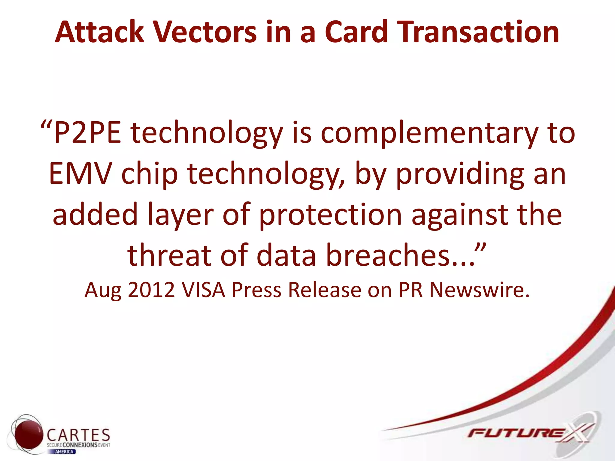 Attack Vectors in a Card Transaction
“P2PE technology is complementary to
EMV chip technology, by providing an
added layer of protection against the
threat of data breaches...”
Aug 2012 VISA Press Release on PR Newswire.
 