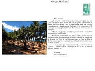 Île Royale, 15 août 2012




           Salut Antoine!
       Je te remercie pour m´avoir recommandé un voyage en Guyane,
c´est formidable! Nous avons été dans la partie continentale où
chaque jour nous avons visité de merveilleux lieux. La forêt est
extraordinaire et j´ai vu beaucoup d´animaux: je ne pensais pas qu´ils
pouvaient exister, principalement des oiseaux très colorés et
différents.
         Mais le pire, ça a été la difficulté pour respirer, à cause de la
forte humidité, et les insectes…
        Maintenant nous sommes aux Îles du Salut. Ces trois îles sont
très intéressantes avec les vestiges du bagne, l´histoire de l´expédition
de Kourou, etc. Bref, le plus fascinant, c´est la visite de l´île du
Diable, avec un permis spécial, parce que l´accès est interdit à cause
des forts courants.
             Je ne veux pas revenir au travail, je vais rester ici en
vacances…, mais s´il te plaît, n´oublie pas de dire au chef qu´il doit m
´envoyer le salaire ici.

          À bientôt.
          Pilar Sánchez Bayán
 