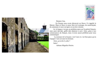 Bonjour Ana,
          En Guyane nous avons découvert un fleuve. Il s´appelle le
Maroni. Dans ce fleuve tu peux faire de la pirogue, du canoë-kayak,
du catamaran et aussi naviguer en navette à moteur.
      Ici, la langue n´est pas un problème parce qu´ils parlent français,
mais aussi taki-taki, galibi (des dialectes à eux). Alors, grâce à nos
connaissances du français, nous n´avons aucun problème pour nous
communiquer.
       La monnaie de la Guyane c´est l´euro et c´est bien parce qu´en
Espagne l´euro est aussi la monnaie.
     Alors, ça te dit d´y aller ?
     Salut !
            Adriano Miguélez Pereira
 