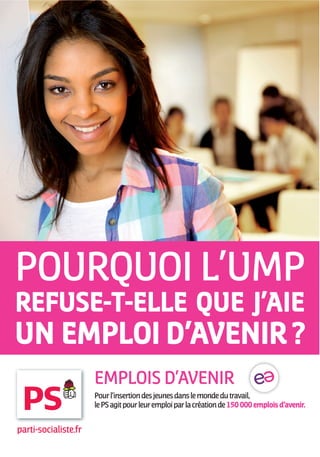 POURQUOI L’UMP
REFUSE-T-ELLE QUE J’AIE
UN EMPLOI D’AVENIR ?
                      EMPLOIS D’AVENIR
                      Pour l’insertion des jeunes dans le monde du travail,
                      le PS agit pour leur emploi par la création de 150 000 emplois d’avenir.


parti-socialiste.fr
 