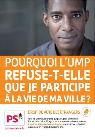 POURQUOI L’UMP
REFUSE-T-ELLE
QUE JE PARTICIPE
À LA VIE DE MA VILLE ?
                      DROIT DE VOTE DES ÉTRANGERS
                      Pour les citoyens étrangers qui participent pleinement
                      à la vie de la cité, le PS agit pour notre démocratie en soutenant
                      le droit de vote aux élections locales aux personnes résidant
                      légalement en France depuis cinq ans.
parti-socialiste.fr
 