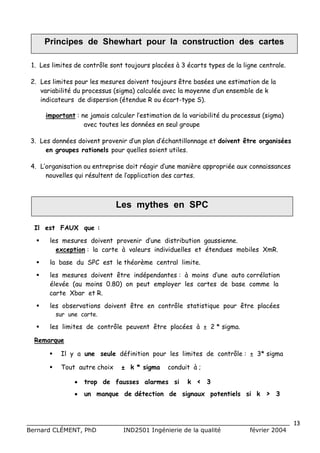 Principes de Shewhart pour la construction des cartes

 1. Les limites de contrôle sont toujours placées à 3 écarts types de la ligne centrale.

 2. Les limites pour les mesures doivent toujours être basées une estimation de la
    variabilité du processus (sigma) calculée avec l m y n ed nensemble de k
                                                   a oe n ’   u
    indicateurs de dispersion (étendue R ou écart-type S).

      important : ne jm i cl lr ’ t
                      a a a u lsimation de la variabilité du processus (sigma)
                          s ce e
                   avec toutes les données en seul groupe

 3. L s o n e d i n poe i d np nd c a tln a eet doivent être organisées
     e d n é s ov t rv n ’ l ’ h nio n g
                   e          r u a é              l
     en groupes rationels pour quelles soient utiles.

 4. L rai t no e te r ed i r a i d n m nè ea po r ea xc n a sn e
     ’ g n ai u nrpi ot é gr ’ e a ir p rpi u o n i a c s
     o    s o          s          u              é         s
     no v l s u r sl n d lp l aind s ats
       uel q i é u e t e ’ p ct
           e       t     a i o e cre .



                             Les mythes en SPC

  Il est FAUX que :
      les mesures doivent provenir d n distribution gaussienne.
                                       ’e
                                       u
         exception : la carte à valeurs individuelles et étendues mobiles XmR.
      la base du SPC est le théorème central limite.
      les mesures doivent être indépendantes : à moins d n auto corrélation
                                                         ’e
                                                         u
       élevée (au moins 0.80) on peut employer les cartes de base comme la
       carte Xbar et R.
      les observations doivent être en contrôle statistique pour être placées
         sur une carte.

      les limites de contrôle peuvent être placées à ± 2 * sigma.

  Remarque

        Il y a une seule définition pour les limites de contrôle : ± 3* sigma

        Tout autre choix      ± k * sigma     conduit à ;

                trop de fausses alarmes si           k ‹ 3
                un manque de détection de signaux potentiels si k > 3



______________________________________________________________________________ 13
Bernard CLÉMENT, PhD            IND2501 Ingénierie de la qualité           février 2004
 