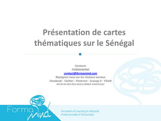 Présentation de cartes thématiques sur le Sénégal 
Contacts 
FORMAMIND 
contact@formamind.com 
Rejoignez-nous sur les réseaux sociaux 
Facebook - Twitter - Pinterest - Scooop it - FlickR 
RCCM SN DKR 2013 B4351/NINEA 47645532A2  