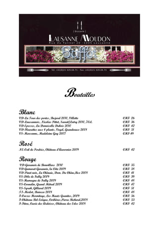 Bouteilles
Blanc
VD-La Tour des portes, Bujard 2010, Villette              CHF 26
VD-Lausannois, Nicolas Pittet, Savuit/Lutry 2010, 70cl.   CHF 36
VD-Epesses, La Demoiselle Dubois 2010                     CHF 42
VD-Fleurettes aux 4 plants, Vogel, Grandvaux 2008         CHF 51
VS-Marsanne, Madeleine Gay 2007                           CHF 49


Rosé
NE-Oeil de Perdrix, Château d’Auvernier 2009              CHF 42


Rouge
VD-Garanoir de Bonvillars 2010                            CHF   35
VD-Gamaret-Garanoir, la Côte 2009                         CHF   38
VD-Pinot noir, La Chênaie, Dom. Du Chêne,Bex 2008         CHF   41
VS-Dôle de Fully 2009                                     CHF   39
VS-Humagne de Fully 2009                                  CHF   48
VS-Cornalin, Grand Métral 2009                            CHF   47
VS-Syrah, Gilliard 2009                                   CHF   51
TI-Merlot, Baiocco 2008                                   CHF   48
F-Crozes Hermitage, Les Hauts Granites, 2009              CHF   56
F-Château Bel-Evêque, Corbières,Pierre Richard,2008       CHF   53
F-Fitou, Cuvée des Ardoises, Château des Erles 2008       CHF   42
 