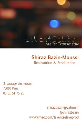 LeVentSeLève
Atelier Transmédia
Shiraz Bazin-Moussi
Réalisatrice & Productrice

3, passage des marais
75010 Paris
06 81 51 75 91

shirazbazin@yahoo.fr
@shirazbazin
www.vimeo.com/leventseleveprod

 