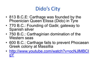 Dido’s City
• 813 B.C.E: Carthage was founded by the
Phoenician Queen Elissa (Dido) in Tyre
• 770 B.C.: Founding of Gadir, gateway to
Spanish silver
• 750 B.C.: Carthaginian domination of the
Western seas
• 600 B.C.: Carthage fails to prevent Phocaean
Greek colony at Massillia
• http://www.youtube.com/watch?v=ocNJlMBCI
gY
 