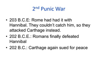 2nd Punic War
• 203 B.C.E: Rome had had it with
Hannibal. They couldn’t catch him, so they
attacked Carthage instead.
• 202 B.C.E.: Romans finally defeated
Hannibal
• 202 B.C.: Carthage again sued for peace
 