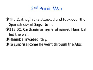 2nd Punic War
The Carthaginians attacked and took over the
Spanish city of Saguntum.
218 BC: Carthaginian general named Hannibal
led the war.
Hannibal invaded Italy.
To surprise Rome he went through the Alps
 