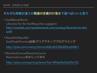 MVVM - どれがいいのか
‣ SwiftBond/Bond 
Libraries for the Swiftbyyohei sugigami  
http://sssslide.com/speakerdeck.com/susieyy/libraries-for-the-
swift
‣ ReactKit/ReactKit 
SwiftTask(Promise拡張)でリアクティブプログラミング 
http://qiita.com/inamiy/items/d68cdb528b482ee0d8c1
‣ ReactiveCocoa/ReactiveCocoa 
ReactiveCocoaをかじってみた 
http://qiita.com/paming/items/9ac189ab0fe5b25fe722
それぞれ特徴が違うが関連の定義付け易さで選べばいいと思う
 