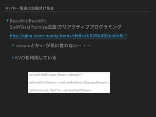 MVVM - 関連の定義付け易さ
‣ ReactKit/ReactKit 
SwiftTask(Promise拡張)でリアクティブプログラミング 
http://qiita.com/inamiy/items/d68cdb528b482ee0d8c1
‣ streamとか<~が気に食わない・・・
‣ KVOを利用している
var textFieldStream: Stream<String?>?
self.textFieldStream = self.textField.textChangedStream()
(self.textLabel, ”text”)<~ self.textFieldStream
 