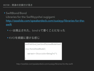 MVVM - 関連の定義付け易さ
‣ SwiftBond/Bond 
Libraries for the Swiftbyyohei sugigami  
http://sssslide.com/speakerdeck.com/susieyy/libraries-for-the-
swift
‣ <~は廃止された、bindって書くことになった
‣ KVOを綺麗に書ける感じ
textField.bnd_text.bindTo(viewModel.text)
class HomeViewModel {
var text = Observable<String?>(“")
}
http://sssslide.com/speakerdeck.com/susieyy/libraries-for-the-swift
 