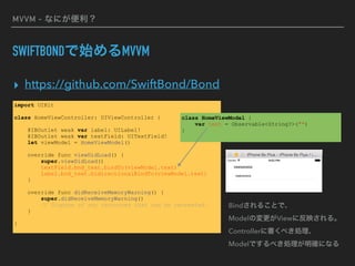 MVVM - なにが便利？
SWIFTBONDで始めるMVVM
▸ https://github.com/SwiftBond/Bond
import UIKit
class HomeViewController: UIViewController {
@IBOutlet weak var label: UILabel!
@IBOutlet weak var textField: UITextField!
let viewModel = HomeViewModel()
override func viewDidLoad() {
super.viewDidLoad()
textField.bnd_text.bindTo(viewModel.text)
label.bnd_text.bidirectionalBindTo(viewModel.text)
}
override func didReceiveMemoryWarning() {
super.didReceiveMemoryWarning()
// Dispose of any resources that can be recreated.
}
}
class HomeViewModel {
var text = Observable<String?>("")
}
Bindされることで、 
Modelの変更がViewに反映される。 
Controllerに書くべき処理、 
Modelでするべき処理が明確になる
 